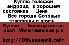 Куплю телефон андроид, в хорошем состояние  › Цена ­ 1 000 - Все города Сотовые телефоны и связь » Куплю   . Башкортостан респ.,Мечетлинский р-н